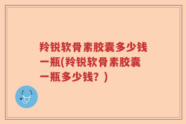 羚锐软骨素胶囊多少钱一瓶(羚锐软骨素胶囊一瓶多少钱?) 羚锐软骨素胶囊多少钱一瓶(羚锐软骨素胶囊一瓶多少钱?)