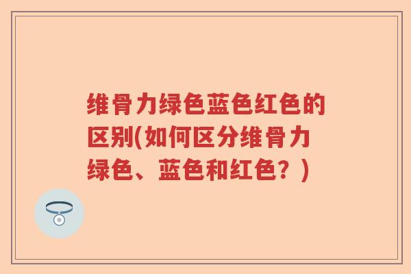 维骨力绿色蓝色红色的区别(如何区分维骨力绿色、蓝色和红色?) 维骨力绿色蓝色红色的区别(如何区分维骨力绿色、蓝色和红色?)