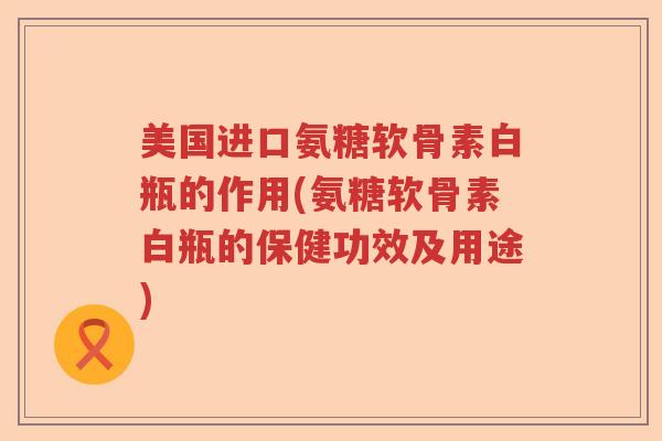 美国进口氨糖软骨素白瓶的作用(氨糖软骨素白瓶的保健功效及用途) 美国进口氨糖软骨素白瓶的作用(氨糖软骨素白瓶的保健功效及用途)