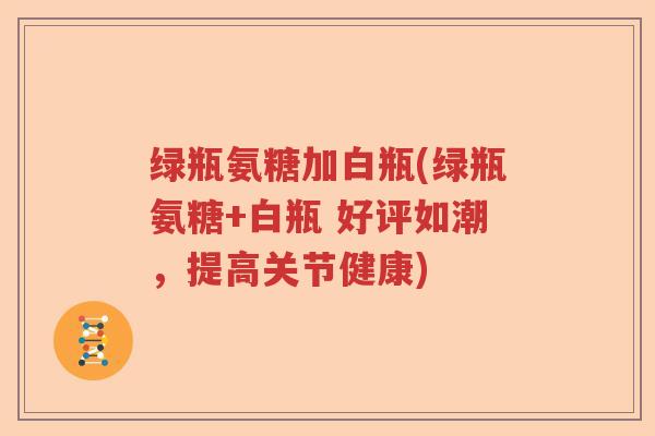 绿瓶氨糖加白瓶(绿瓶氨糖+白瓶 好评如潮，提高关节健康)