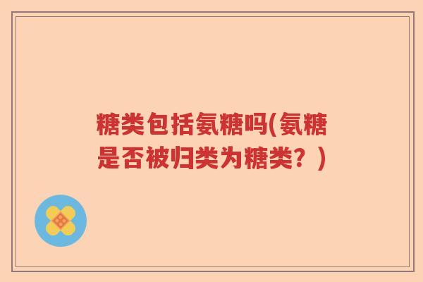 糖类包括氨糖吗(氨糖是否被归类为糖类？)