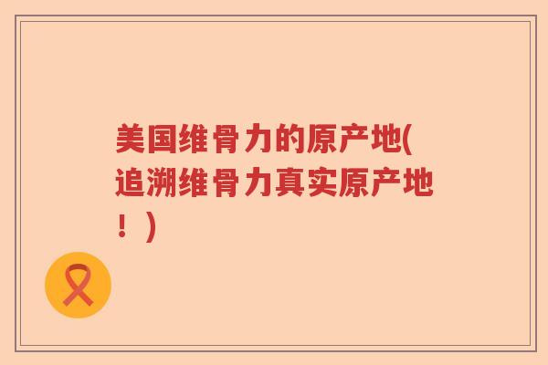 美国维骨力的原产地(追溯维骨力真实原产地!) 美国维骨力的原产地(追溯维骨力真实原产地!)