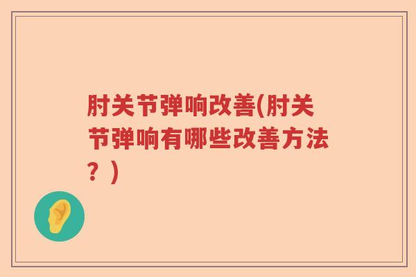 肘关节弹响改善(肘关节弹响有哪些改善方法?) 肘关节弹响改善(肘关节弹响有哪些改善方法?)