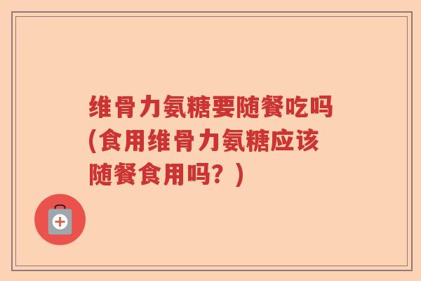维骨力氨糖要随餐吃吗(食用维骨力氨糖应该随餐食用吗？)