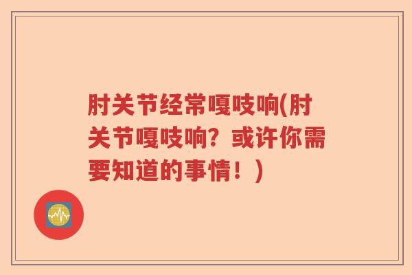 肘关节经常嘎吱响(肘关节嘎吱响？或许你需要知道的事情！)