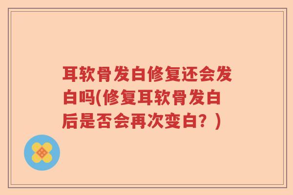 耳软骨发白修复还会发白吗(修复耳软骨发白后是否会再次变白?) 耳软骨发白修复还会发白吗(修复耳软骨发白后是否会再次变白?)