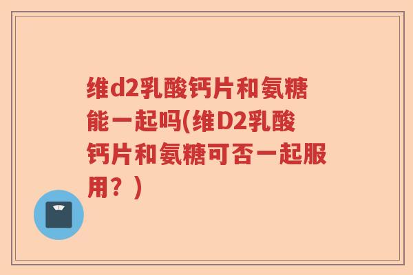 维d2乳酸钙片和氨糖能一起吗(维D2乳酸钙片和氨糖可否一起服用?) 维d2乳酸钙片和氨糖能一起吗(维D2乳酸钙片和氨糖可否一起服用?)