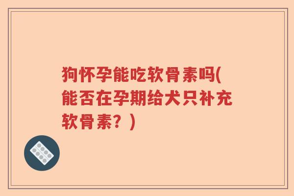 狗怀孕能吃软骨素吗(能否在孕期给犬只补充软骨素?) 狗怀孕能吃软骨素吗(能否在孕期给犬只补充软骨素?)