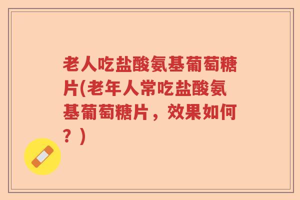 老人吃盐酸氨基葡萄糖片(老年人常吃盐酸氨基葡萄糖片,效果如何?) 老人吃盐酸氨基葡萄糖片(老年人常吃盐酸氨基葡萄糖片,效果如何?)