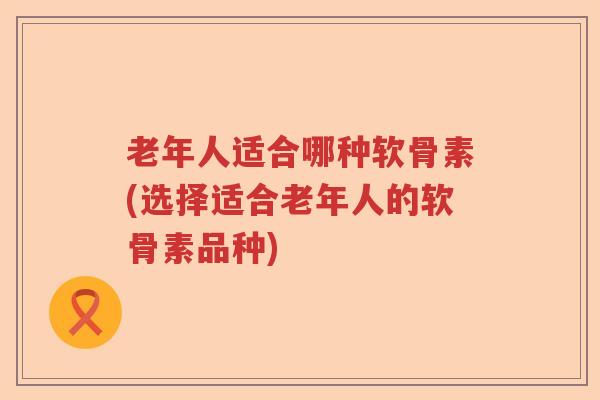 老年人适合哪种软骨素(选择适合老年人的软骨素品种)
