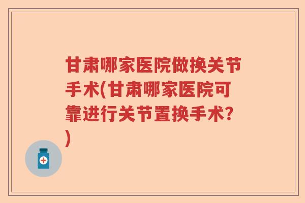 甘肃哪家医院做换关节手术(甘肃哪家医院可靠进行关节置换手术?) 甘肃哪家医院做换关节手术(甘肃哪家医院可靠进行关节置换手术?)