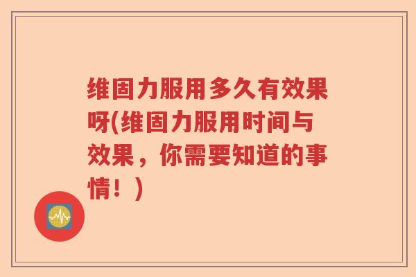 维固力服用多久有效果呀(维固力服用时间与效果,你需要知道的事情!) 维固力服用多久有效果呀(维固力服用时间与效果,你需要知道的事情!)