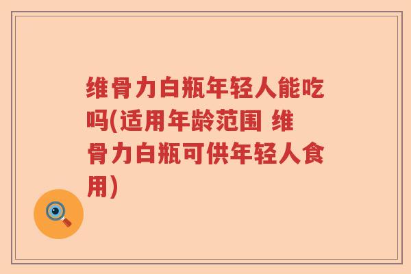 维骨力白瓶年轻人能吃吗(适用年龄范围 维骨力白瓶可供年轻人食用)