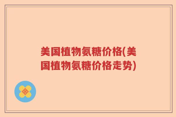 美国植物氨糖价格(美国植物氨糖价格走势) 美国植物氨糖价格(美国植物氨糖价格走势)