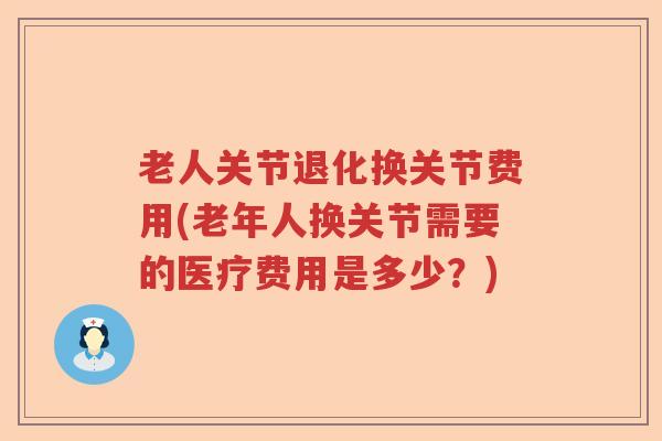 老人关节退化换关节费用(老年人换关节需要的医疗费用是多少？)
