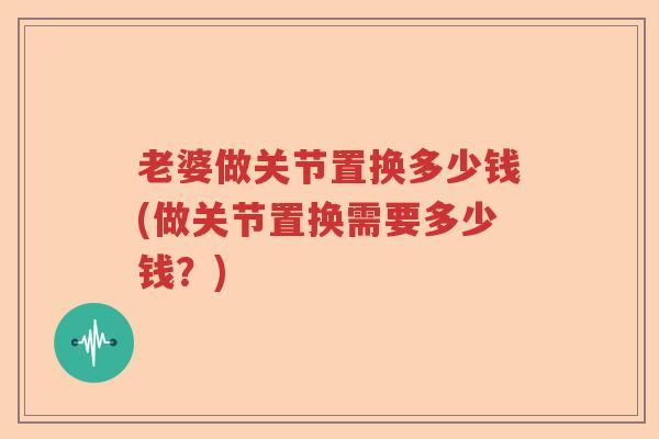 老婆做关节置换多少钱(做关节置换需要多少钱?) 老婆做关节置换多少钱(做关节置换需要多少钱?)