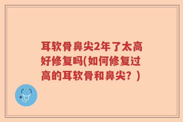 耳软骨鼻尖2年了太高好修复吗(如何修复过高的耳软骨和鼻尖？)