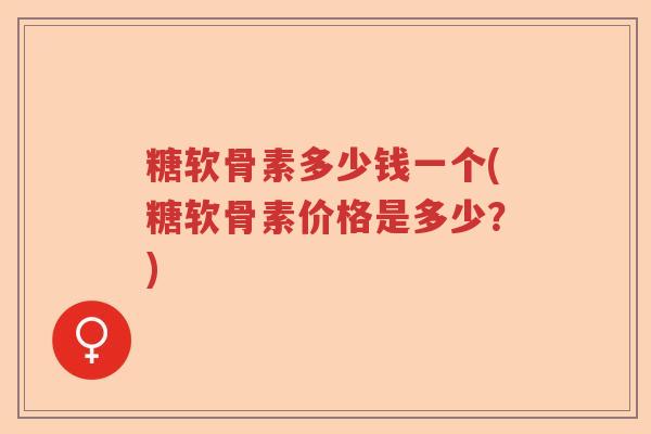 糖软骨素多少钱一个(糖软骨素价格是多少?) 糖软骨素多少钱一个(糖软骨素价格是多少?)