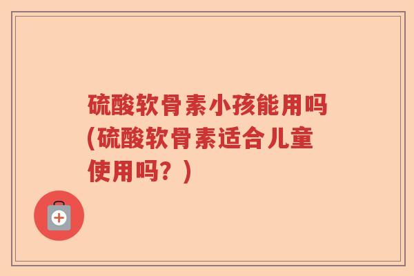 硫酸软骨素小孩能用吗(硫酸软骨素适合儿童使用吗?) 硫酸软骨素小孩能用吗(硫酸软骨素适合儿童使用吗?)