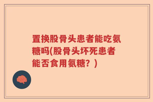 置换股骨头患者能吃氨糖吗(股骨头坏死患者能否食用氨糖?) 置换股骨头患者能吃氨糖吗(股骨头坏死患者能否食用氨糖?)