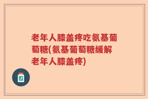老年人膝盖疼吃氨基葡萄糖(氨基葡萄糖缓解老年人膝盖疼)