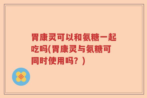 胃康灵可以和氨糖一起吃吗(胃康灵与氨糖可同时使用吗?) 胃康灵可以和氨糖一起吃吗(胃康灵与氨糖可同时使用吗?)