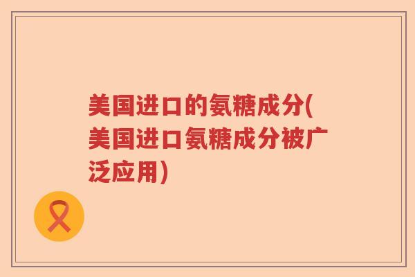 美国进口的氨糖成分(美国进口氨糖成分被广泛应用)