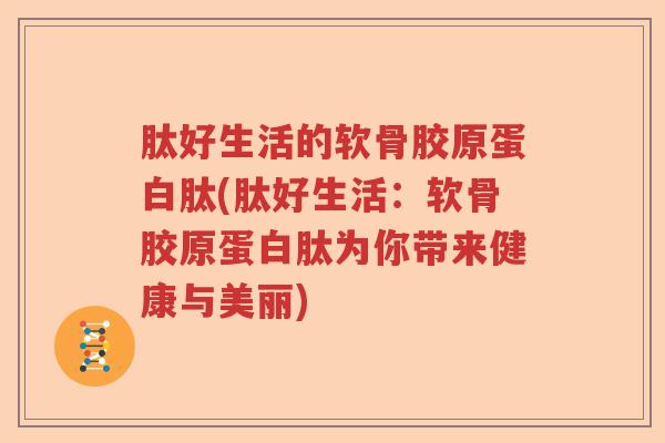 肽好生活的软骨胶原蛋白肽(肽好生活：软骨胶原蛋白肽为你带来健康与美丽)