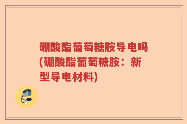硼酸酯葡萄糖胺导电吗(硼酸酯葡萄糖胺:新型导电材料) 硼酸酯葡萄糖胺导电吗(硼酸酯葡萄糖胺:新型导电材料)