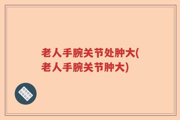 老人手腕关节处肿大(老人手腕关节肿大) 老人手腕关节处肿大(老人手腕关节肿大)