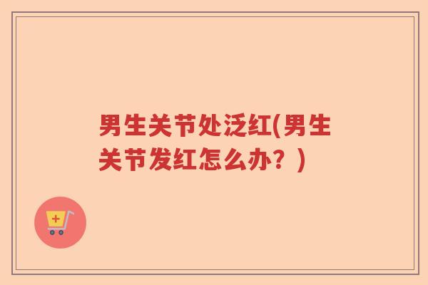 男生关节处泛红(男生关节发红怎么办?) 男生关节处泛红(男生关节发红怎么办?)