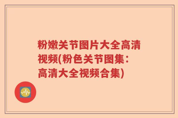 粉嫩关节图片大全高清视频(粉色关节图集:高清大全视频合集) 粉嫩关节图片大全高清视频(粉色关节图集:高清大全视频合集)