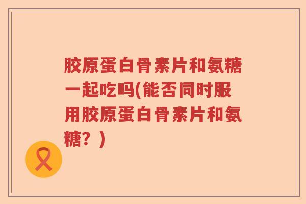 胶原蛋白骨素片和氨糖一起吃吗(能否同时服用胶原蛋白骨素片和氨糖?) 胶原蛋白骨素片和氨糖一起吃吗(能否同时服用胶原蛋白骨素片和氨糖?)