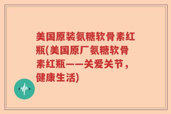 美国原装氨糖软骨素红瓶(美国原厂氨糖软骨素红瓶——关爱关节,健康生活) 美国原装氨糖软骨素红瓶(美国原厂氨糖软骨素红瓶——关爱关节,健康生活)