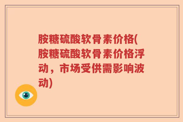 胺糖硫酸软骨素价格(胺糖硫酸软骨素价格浮动，市场受供需影响波动)