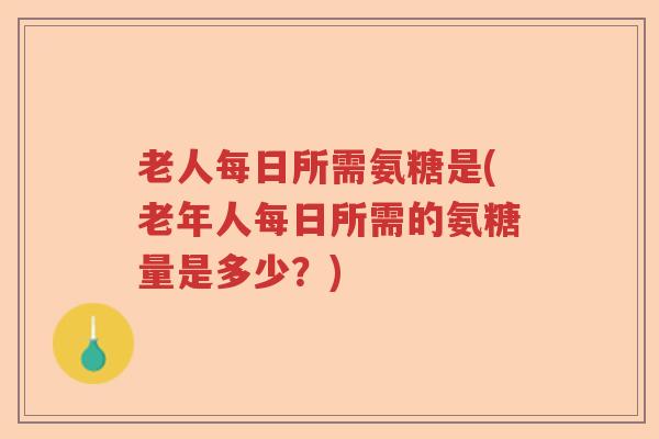 老人每日所需氨糖是(老年人每日所需的氨糖量是多少?) 老人每日所需氨糖是(老年人每日所需的氨糖量是多少?)
