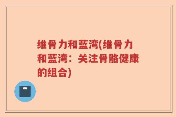 维骨力和蓝湾(维骨力和蓝湾:关注骨骼健康的组合) 维骨力和蓝湾(维骨力和蓝湾:关注骨骼健康的组合)