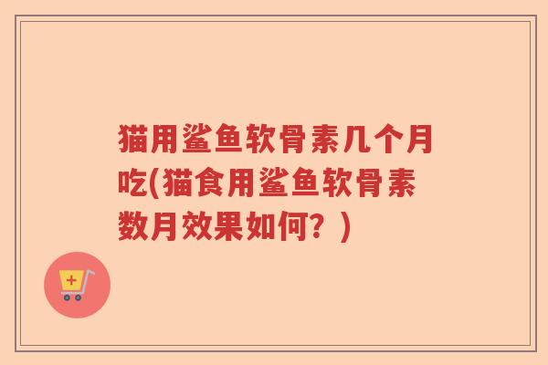 猫用鲨鱼软骨素几个月吃(猫食用鲨鱼软骨素数月效果如何?) 猫用鲨鱼软骨素几个月吃(猫食用鲨鱼软骨素数月效果如何?)