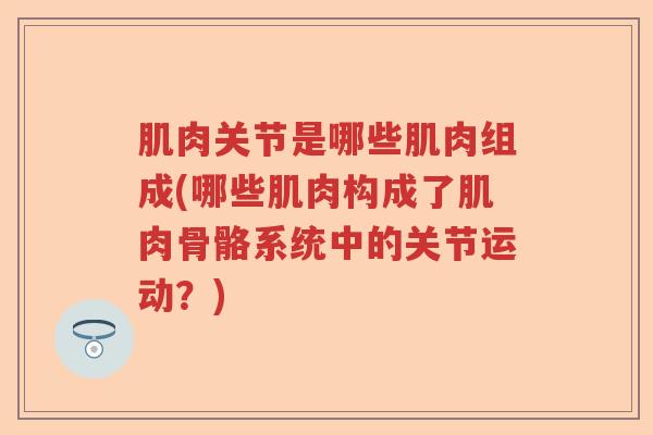 肌肉关节是哪些肌肉组成(哪些肌肉构成了肌肉骨骼系统中的关节运动?) 肌肉关节是哪些肌肉组成(哪些肌肉构成了肌肉骨骼系统中的关节运动?)