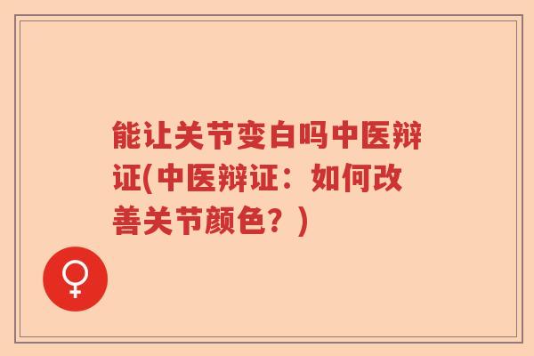 能让关节变白吗中医辩证(中医辩证：如何改善关节颜色？)