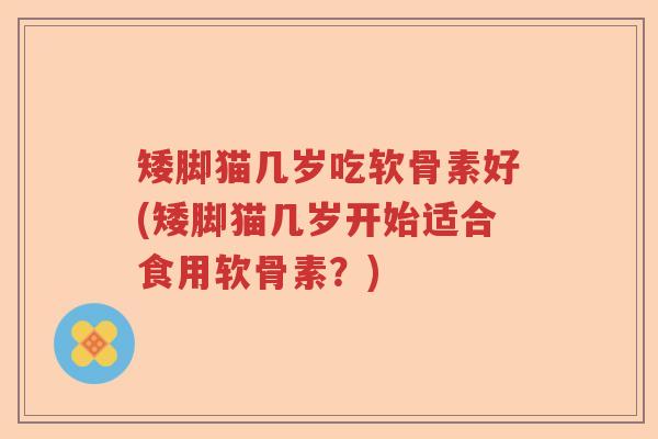 矮脚猫几岁吃软骨素好(矮脚猫几岁开始适合食用软骨素?) 矮脚猫几岁吃软骨素好(矮脚猫几岁开始适合食用软骨素?)