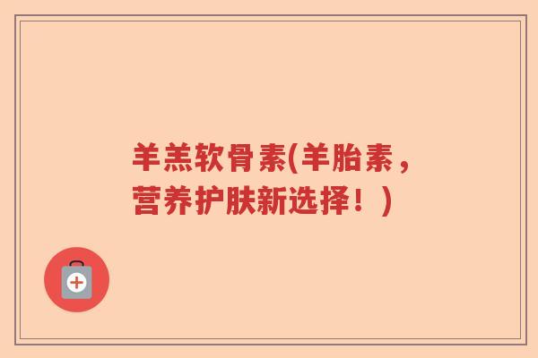 羊羔软骨素(羊胎素,营养护肤新选择!) 羊羔软骨素(羊胎素,营养护肤新选择!)