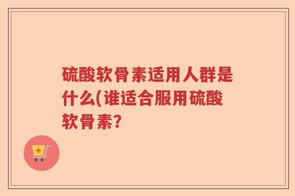 硫酸软骨素适用人群是什么(谁适合服用硫酸软骨素? 硫酸软骨素适用人群是什么(谁适合服用硫酸软骨素?
