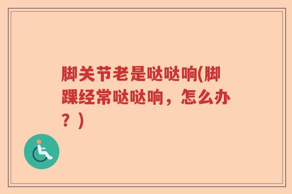 脚关节老是哒哒响(脚踝经常哒哒响,怎么办?) 脚关节老是哒哒响(脚踝经常哒哒响,怎么办?)