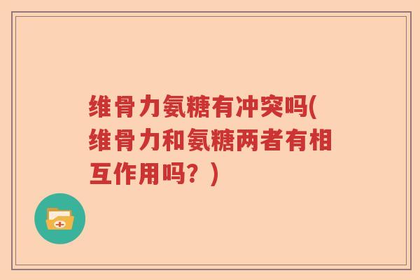 维骨力氨糖有冲突吗(维骨力和氨糖两者有相互作用吗？)