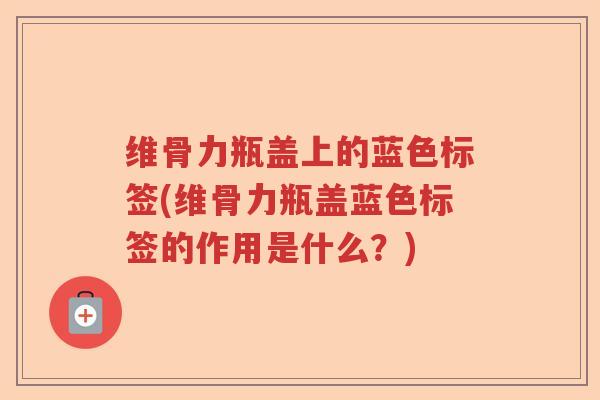 维骨力瓶盖上的蓝色标签(维骨力瓶盖蓝色标签的作用是什么?) 维骨力瓶盖上的蓝色标签(维骨力瓶盖蓝色标签的作用是什么?)
