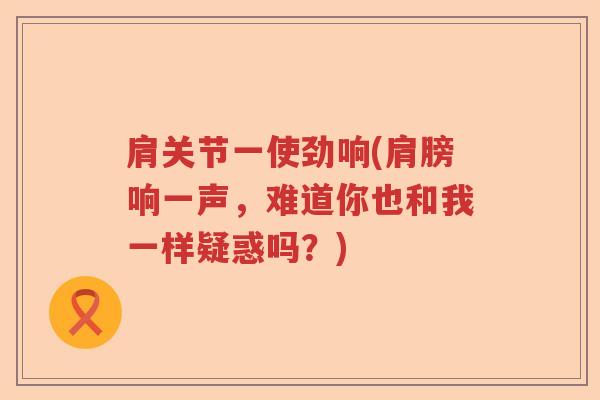 肩关节一使劲响(肩膀响一声,难道你也和我一样疑惑吗?) 肩关节一使劲响(肩膀响一声,难道你也和我一样疑惑吗?)