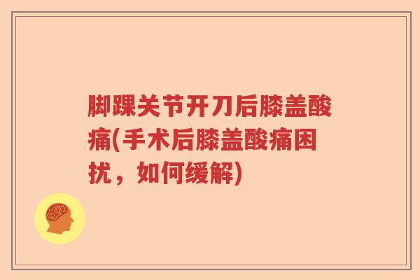 脚踝关节开刀后膝盖酸痛(手术后膝盖酸痛困扰,如何缓解) 脚踝关节开刀后膝盖酸痛(手术后膝盖酸痛困扰,如何缓解)
