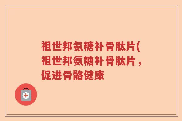 祖世邦氨糖补骨肽片(祖世邦氨糖补骨肽片,促进骨骼健康 祖世邦氨糖补骨肽片(祖世邦氨糖补骨肽片,促进骨骼健康