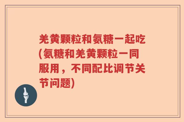 羌黄颗粒和氨糖一起吃(氨糖和羌黄颗粒一同服用,不同配比调节关节问题) 羌黄颗粒和氨糖一起吃(氨糖和羌黄颗粒一同服用,不同配比调节关节问题)